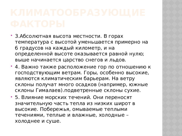 Климатообразующие факторы 3.Абсолютная высота местности. В горах температура с высотой уменьшается примерно на 6 градусов на каждый километр, и на определенной высоте оказывается равной нулю; выше начинается царство снегов и льдов. 4. Важно также расположение гор по отношению к господствующим ветрам. Горы, особенно высокие, являются климатическим барьерам. На ветру склоны получат много осадков (например, южные склоны Гималаев).подветренные склоны сухие. 5. Влияние морских течений. Они переносят значительную часть тепла из низких широт в высокие. Побережья, омываемые теплыми течениями, теплые и влажные, холодные – холоднее и суше. 