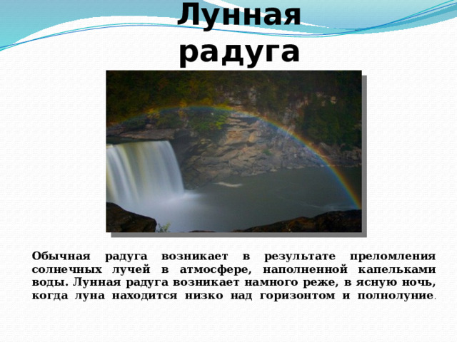 Лунная радуга Обычная радуга возникает в результате преломления солнечных лучей в атмосфере, наполненной капельками воды. Лунная радуга возникает намного реже, в ясную ночь, когда луна находится низко над горизонтом и полнолуние .   