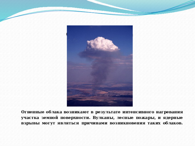 Огненные облака       Огненные облака возникают в результате интенсивного нагревания участка земной поверхности. Вулканы, лесные пожары, и ядерные взрывы могут являться причинами возникновения таких облаков.   
