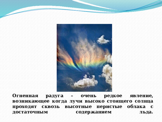 Огненная радуга      Огненная радуга – очень редкое явление, возникающее когда лучи высоко стоящего солнца проходят сквозь высотные перистые облака с достаточным содержанием льда.   