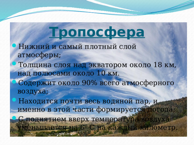Тропосфера Нижний и самый плотный слой атмосферы; Толщина слоя над экватором около 18 км, над полюсами около 10 км. Содержит около 90% всего атмосферного воздуха; Находится почти весь водяной пар, и именно в этой части формируется погода; С поднятием вверх температура воздуха уменьшается на 6 0 С на каждый километр. 