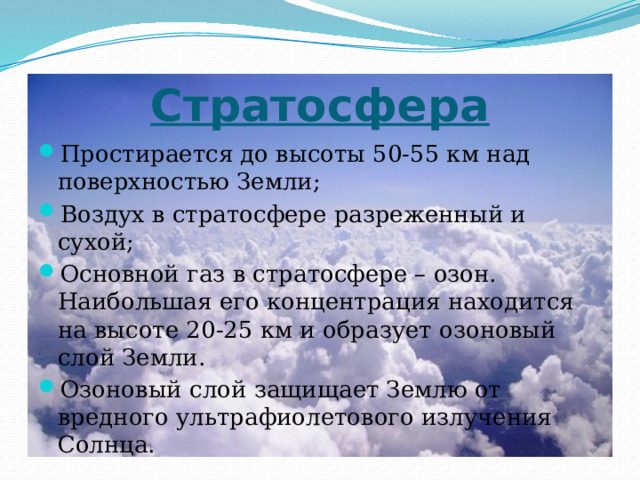 Стратосфера Простирается до высоты 50-55 км над поверхностью Земли; Воздух в стратосфере разреженный и сухой; Основной газ в стратосфере – озон. Наибольшая его концентрация находится на высоте 20-25 км и образует озоновый слой Земли. Озоновый слой защищает Землю от вредного ультрафиолетового излучения Солнца. 