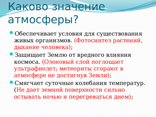 Каково значение атмосферы? Обеспечивает условия для существования живых организмов. (Фотосинтез растений, дыхание человека) ; Защищает Землю от вредного влияния космоса. (Озоновый слой поглощает ультрафиолет; метеориты сгорают в атмосфере не достигнув Земли) ;  Смягчает суточные колебания температур. ( Не дает земной поверхности сильно остывать ночью и перегреваться днем) ; 