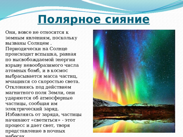Полярное сияние Они, вовсе не относятся к земным явлениям, поскольку вызваны Солнцем . Периодически на Солнце происходит вспышка, равная по высвобождаемой энергии взрыву невообразимого числа атомных бомб, и в космос выбрасывается масса частиц, мчащихся со скоростью света. Отклоняясь под действием магнитного поля Земли, они ударяются об атмосферные частицы, сообщая им электрический заряд. Избавляясь от заряда, частицы начинают «светиться» - этот процесс и дает свет, творя представление в ночных небесах.   