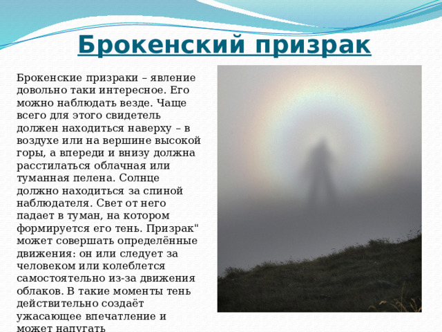 Брокенский призрак Брокенские призраки – явление довольно таки интересное. Его можно наблюдать везде. Чаще всего для этого свидетель должен находиться наверху – в воздухе или на вершине высокой горы, а впереди и внизу должна расстилаться облачная или туманная пелена. Солнце должно находиться за спиной наблюдателя. Свет от него падает в туман, на котором формируется его тень. Призрак