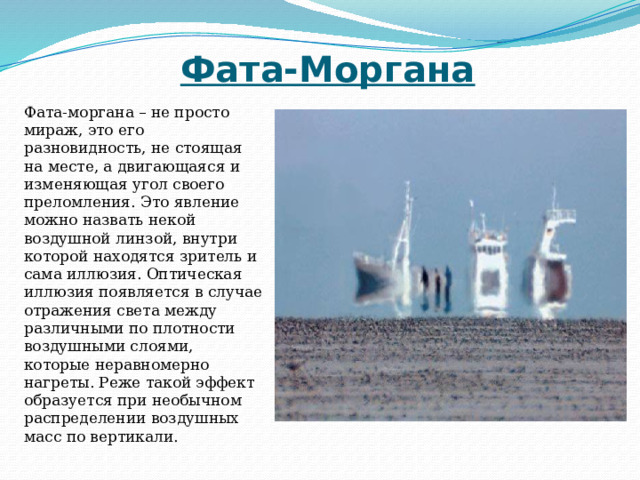 Фата-Моргана Фата-моргана – не просто мираж, это его разновидность, не стоящая на месте, а двигающаяся и изменяющая угол своего преломления. Это явление можно назвать некой воздушной линзой, внутри которой находятся зритель и сама иллюзия. Оптическая иллюзия появляется в случае отражения света между различными по плотности воздушными слоями, которые неравномерно нагреты. Реже такой эффект образуется при необычном распределении воздушных масс по вертикали. 