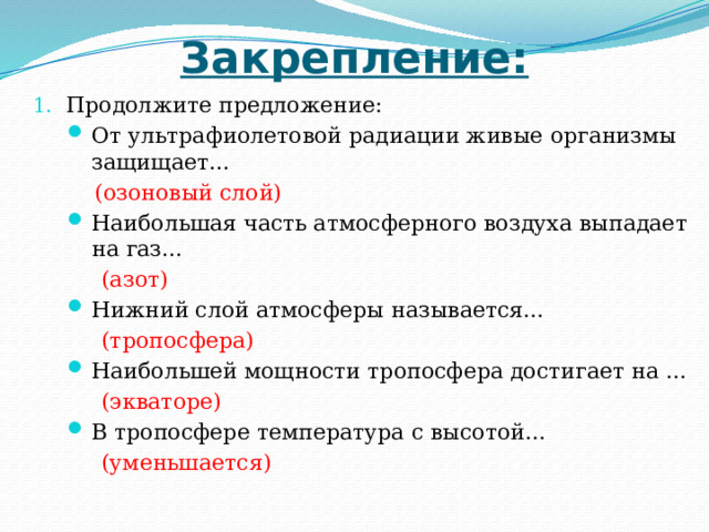 Закрепление: Продолжите предложение: От ультрафиолетовой радиации живые организмы защищает...  (озоновый слой) Наибольшая часть атмосферного воздуха выпадает на газ…  (азот) Нижний слой атмосферы называется...  (тропосфера) Наибольшей мощности тропосфера достигает на …  (экваторе) В тропосфере температура с высотой…  (уменьшается) 