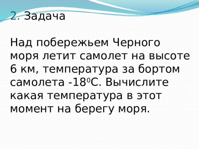 2. Задача   Над побережьем Черного моря летит самолет на высоте 6 км, температура за бортом самолета -18 0 С. Вычислите какая температура в этот момент на берегу моря.   