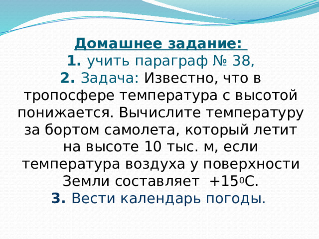 Домашнее задание:  1. учить параграф № 38,  2. Задача: Известно, что в тропосфере температура с высотой понижается. Вычислите температуру за бортом самолета, который летит на высоте 10 тыс. м, если температура воздуха у поверхности Земли составляет +15 0 С.  3. Вести календарь погоды.    
