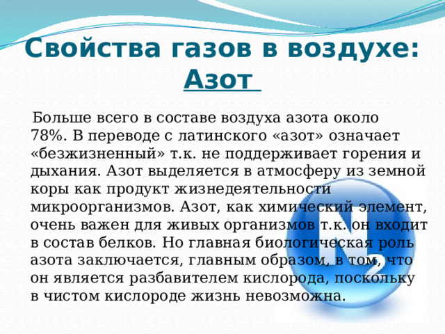 Свойства газов в воздухе:  Азот  Больше всего в составе воздуха азота около 78%. В переводе с латинского «азот» означает «безжизненный» т.к. не поддерживает горения и дыхания. Азот выделяется в атмосферу из земной коры как продукт жизнедеятельности микроорганизмов. Азот, как химический элемент, очень важен для живых организмов т.к. он входит в состав белков. Но главная биологическая роль азота заключается, главным образом, в том, что он является разбавителем кислорода, поскольку в чистом кислороде жизнь невозможна. 