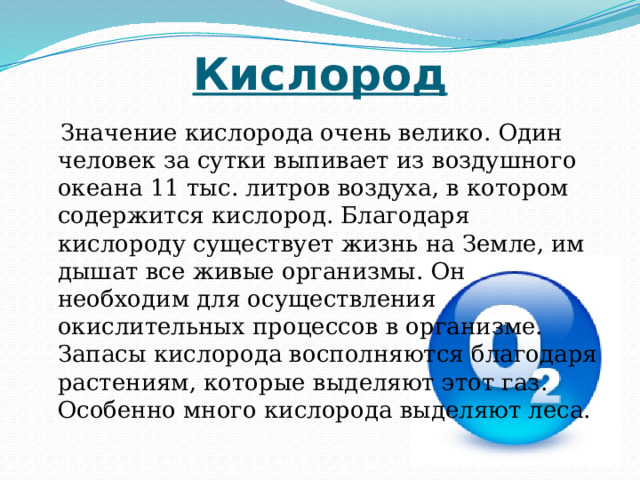 Кислород  Значение кислорода очень велико. Один человек за сутки выпивает из воздушного океана 11 тыс. литров воздуха, в котором содержится кислород. Благодаря кислороду существует жизнь на Земле, им дышат все живые организмы. Он необходим для осуществления окислительных процессов в организме. Запасы кислорода восполняются благодаря растениям, которые выделяют этот газ. Особенно много кислорода выделяют леса. 