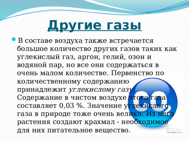 Другие газы В составе воздуха также встречается большое количество других газов таких как углекислый газ, аргон, гелий, озон и водяной пар, но все они содержаться в очень малом количестве. Первенство по количественному содержанию принадлежит углекислому газу. Содержание в чистом воздухе этого газа составляет 0,03 %. Значение углекислого газа в природе тоже очень велико. Из него растения создают крахмал - необходимое для них питательное вещество. 