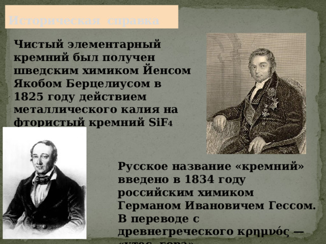 Историческая справка Чистый элементарный кремний был получен шведским химиком Йенсом Якобом Берцелиусом в 1825 году действием металлического калия на фтористый кремний SiF 4 Русское название «кремний» введено в 1834 году российским химиком Германом Ивановичем Гессом. В переводе с древнегреческого κρημνός — «утес, гора». 