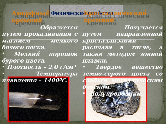 Физические свойства Кристаллический кремний Аморфный кремний  Образуется путем прокаливания с магнием мелкого белого песка.  Получается путем направленной кристаллизации расплава в тигле, а также методом зонной плавки.  Мелкий порошок бурого цвета.  Плотность – 2,0 г/см³  Температура плавления – 1400ºС.  Твердое вещество темно-серого цвета со слабым металлическим блеском.  Полупроводник. 