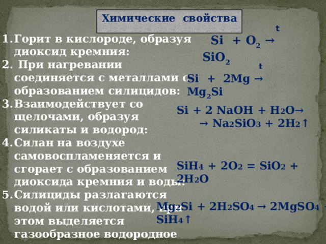 Химические свойства  t  Si + O 2 → SiO 2   Горит в кислороде, образуя диоксид кремния:  При нагревании соединяется с металлами с образованием силицидов:  Взаимодействует со щелочами, образуя силикаты и водород: Силан на воздухе самовоспламеняется и сгорает с образованием диоксида кремния и воды: Силициды разлагаются водой или кислотами, при этом выделяется газообразное водородное соединение кремния – силан:  t Si + 2Mg → Mg 2 Si Si + 2 NaOH + H 2 O→ → Na 2 SiO 3 + 2H 2 ↑ SiH 4 + 2O 2 = SiO 2 + 2H 2 O Mg 2 Si + 2H 2 SO 4 → 2MgSO 4 + SiH 4 ↑ 