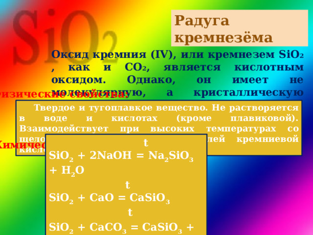 Радуга кремнезёма Оксид кремния (IV), или кремнезем SiO 2 , как и CO 2 , является кислотным оксидом. Однако, он имеет не молекулярную, а кристаллическую решетку.   Физические свойства:  Твердое и тугоплавкое вещество. Не растворяется в воде и кислотах (кроме плавиковой). Взаимодействует при высоких температурах со щелочами с образованием солей кремниевой кислоты – силикатов.  t SiO 2 + 2NaOH = Na 2 SiO 3 + H 2 O  t SiO 2 + CaO = CaSiO 3  t  SiO 2 + CaCO 3 = CaSiO 3 + CO 2 ↑ Химические свойства: 