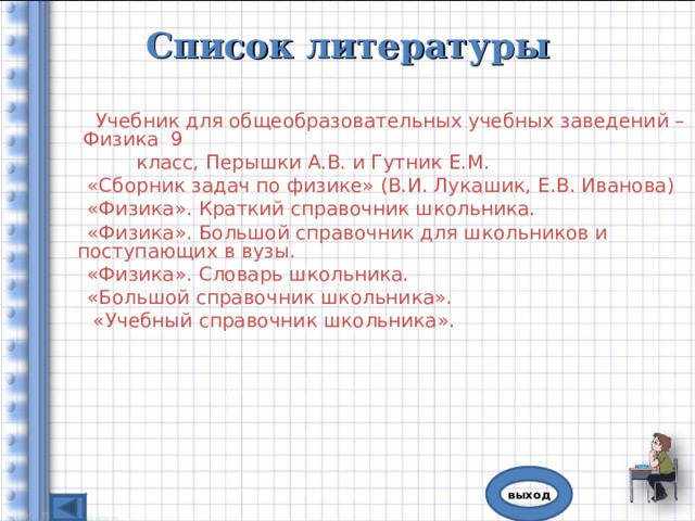 Список литературы   Учебник для общеобразовательных учебных заведений – Физика 9  класс, Перышки А.В. и Гутник Е.М.  «Сборник задач по физике» (В.И. Лукашик, Е.В. Иванова)  «Физика». Краткий справочник школьника.  «Физика». Большой справочник для школьников и поступающих в вузы.  «Физика». Словарь школьника.  «Большой справочник школьника».  «Учебный справочник школьника». выход 