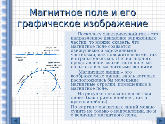 Магнитное поле и его графическое изображение   Поскольку электрический ток – это направленное движение заряженных частиц, то можно сказать, что магнитное поле создается движущимися заряженными частицами, как положительными, так и отрицательными. Для наглядного представления магнитного поля мы пользовались магнитными линиями.  Магнитные линии – это воображаемые линии, вдоль которых расположились бы маленькие магнитные стрелки, помещенные в магнитное поле.   На рисунке показано магнитная линия (как прямолинейная, так и криволинейная).  По картине магнитных линий можно судить не только о направлении, но и о величине магнитного поля. 