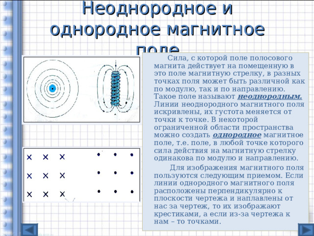 Неоднородное и однородное магнитное поле   Сила, с которой поле полосового магнита действует на помещенную в это поле магнитную стрелку, в разных точках поля может быть различной как по модулю, так и по направлению. Такое поле называют  неоднородным. Линии неоднородного магнитного поля искривлены, их густота меняется от точки к точке. В некоторой ограниченной области пространства можно создать однородное  магнитное поле, т.е. поле, в любой точке которого сила действия на магнитную стрелку одинакова по модулю и направлению.   Для изображения магнитного поля пользуются следующим приемом. Если линии однородного магнитного поля расположены перпендикулярно к плоскости чертежа и наплавлены от нас за чертеж, то их изображают крестиками, а если из-за чертежа к нам – то точками. 