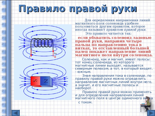 Правило правой руки   Для определения направления линий магнитного поля соленоида удобнее пользоваться другим правилом, которое иногда называют правилом правой руки.   Это правило читается так:  если обхватить соленоид ладонью правой руки, направив четыре пальца по направлению тока в витках, то отставленный большой палец покажет направление линий магнитного поля внутри соленоида.   Соленоид, как и магнит, имеет полосы: тот конец соленоида, из которого магнитные линии выходят, называется северным полюсом, а тот, в который входят, - южным.   Зная направления тока в соленоиде, по правилу правой руки можно определить направление магнитных линий внутри него, а значит, и его магнитные полюсы и наоборот.   Правило правой руки можно применять и для определения направления линий магнитного поля в центре одиночного витка  с током. 
