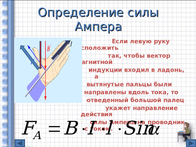 Определение силы Ампера  Если левую руку расположить    так, чтобы вектор магнитной  индукции входил в ладонь, а  вытянутые пальцы были  направлены вдоль тока, то  отведенный большой палец  укажет направление действия  силы Ампера на проводник с током.  