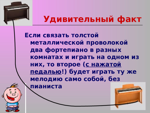 Удивительный факт Если связать толстой металлической проволокой два фортепиано в разных комнатах и играть на одном из них, то второе ( с нажатой педалью !) будет играть ту же мелодию само собой, без пианиста 
