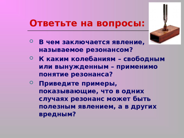 Ответьте на вопросы: В чем заключается явление, называемое резонансом? К каким колебаниям – свободным или вынужденным – применимо понятие резонанса? Приведите примеры, показывающие, что в одних случаях резонанс может быть полезным явлением, а в других вредным?  