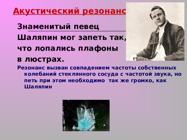 Акустический резонанс Знаменитый певец Шаляпин мог запеть так, что лопались плафоны в люстрах. Резонанс вызван совпадением частоты собственных колебаний стеклянного сосуда с частотой звука, но петь при этом необходимо так же громко, как Шаляпин 