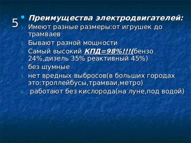 Преимущества электродвигателей: Имеют разные размеры:от игрушек до трамваев Бывают разной мощности Самый высокий КПД=98%!!!( бензо 24%,дизель 35% реактивный 45%) без шумные нет вредных выбросов(в больших городах это:троллейбусы,трамваи,метро)  работают без кислорода(на луне,под водой) 