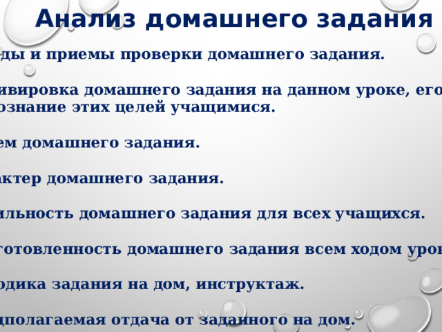 Анализ домашнего задания  1 . Методы и приемы проверки домашнего задания.  2. Мотивировка домашнего задания на данном уроке, его цели  и осознание этих целей учащимися.  3. Объем домашнего задания.  4. Характер домашнего задания.  5. Посильность домашнего задания для всех учащихся.  6. Подготовленность домашнего задания всем ходом урока.  7. Методика задания на дом, инструктаж.  8. Предполагаемая отдача от заданного на дом.  