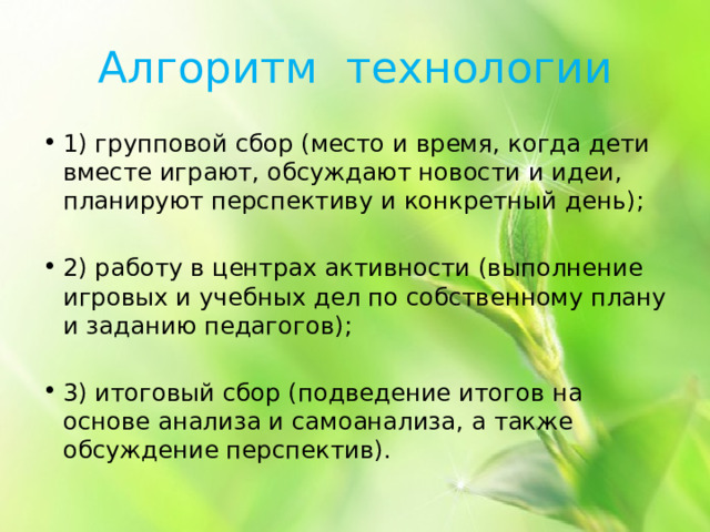 Алгоритм технологии 1) групповой сбор (место и время, когда дети вместе играют, обсуждают новости и идеи, планируют перспективу и конкретный день); 2) работу в центрах активности (выполнение игровых и учебных дел по собственному плану и заданию педагогов); 3) итоговый сбор (подведение итогов на основе анализа и самоанализа, а также обсуждение перспектив). 