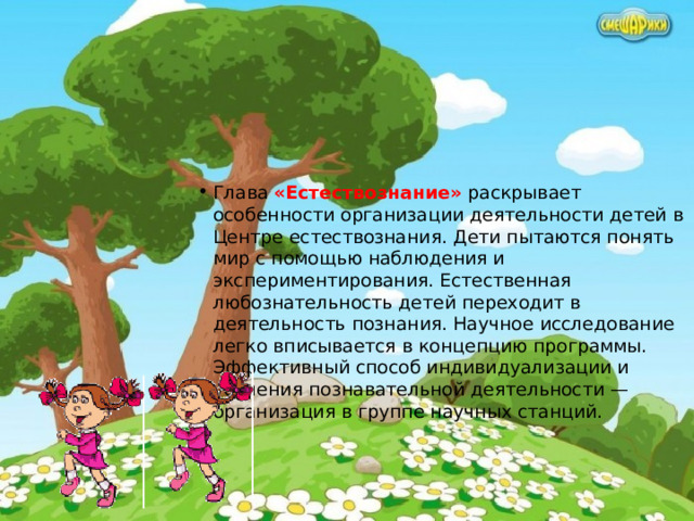 Глава «Естествознание» раскрывает особенности организации деятельности детей в Центре естествознания. Дети пытаются понять мир с помощью наблюдения и экспериментирования. Естественная любознательность детей переходит в деятельность познания. Научное исследование легко вписывается в концепцию программы. Эффективный способ индивидуализации и усиления познавательной деятельности — организация в группе научных станций.      