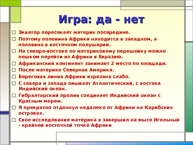 Игра: да - нет Экватор пересекает материк посередине. Поэтому половина Африки находится в западном, а половина в восточном полушарии. На северо-востоке по материковому перешейку можно пешком перейти из Африки в Евразию. Африканский континент занимает 2 место по площади. После материка Северная Америка. Береговая линия Африки изрезана слабо. С севера и запада омывает Атлантический, с востока Индийский океан. Гибралтарский пролив соединяет Индийский океан с Красным морем. Я прекрасно отдохнул недалеко от Африки на Карибских островах. Свое исследование материка я завершил на мысе Игольный - крайней восточной точке Африки 