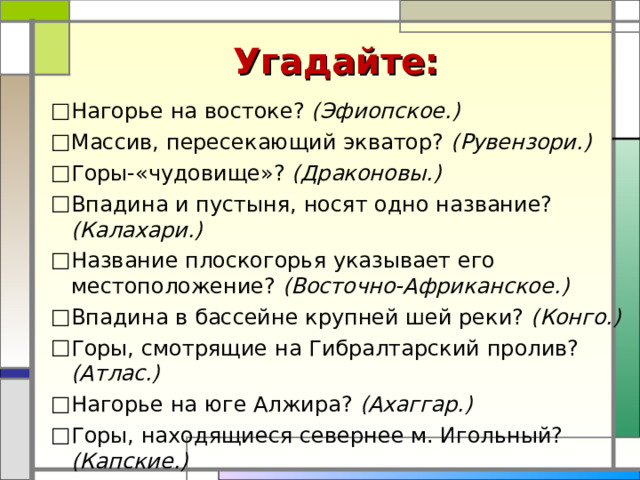 Угадайте: Нагорье на востоке? (Эфиопское.) Массив, пересекающий экватор? (Рувензори.) Горы-«чудовище»? (Драконовы.) Впадина и пустыня, носят одно название? (Калахари.) Название плоскогорья указывает его местоположение? (Восточно-Африканское.) Впадина в бассейне крупней шей реки? (Конго.) Горы, смотрящие на Гибралтарский пролив? (Атлас.) Нагорье на юге Алжира? (Ахаггар.) Горы, находящиеся севернее м. Игольный? (Капские.) Нагорье на востоке? (Эфиопское.) Массив, пересекающий экватор? (Рувензори.) Горы-«чудовище»? (Драконовы.) Впадина и пустыня, носят одно название? (Калахари.) Название плоскогорья указывает его местоположение? (Восточно-Африканское.) Впадина в бассейне крупней шей реки? (Конго.) Горы, смотрящие на Гибралтарский пролив? (Атлас.) Нагорье на юге Алжира? (Ахаггар.) Горы, находящиеся севернее м. Игольный? (Капские.)  