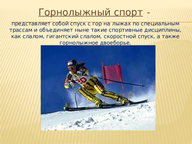 Горнолыжный спорт - представляет собой спуск с гор на лыжах по специальным трассам и объединяет ныне такие спортивные дисциплины, как слалом, гигантский слалом, скоростной спуск, а также горнолыжное двоеборье. 