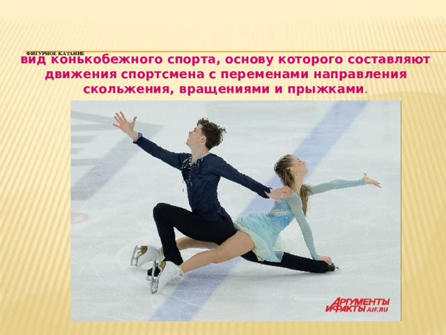     Фигурное катание      вид конькобежного спорта, основу которого составляют движения спортсмена с переменами направления скольжения, вращениями и прыжками . 