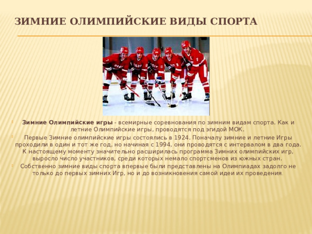 ЗИМНИЕ ОЛИМПИЙСКИЕ ВИДЫ СПОРТА Зимние Олимпийские игры - всемирные соревнования по зимним видам спорта. Как и летние Олимпийские игры, проводятся под эгидой МОК. Первые Зимние олимпийские игры состоялись в 1924. Поначалу зимние и летние Игры проходили в один и тот же год, но начиная с 1994, они проводятся с интервалом в два года. К настоящему моменту значительно расширилась программа Зимних олимпийских игр, выросло число участников, среди которых немало спортсменов из южных стран. Собственно зимние виды спорта впервые были представлены на Олимпиадах задолго не только до первых зимних Игр, но и до возникновения самой идеи их проведения . 