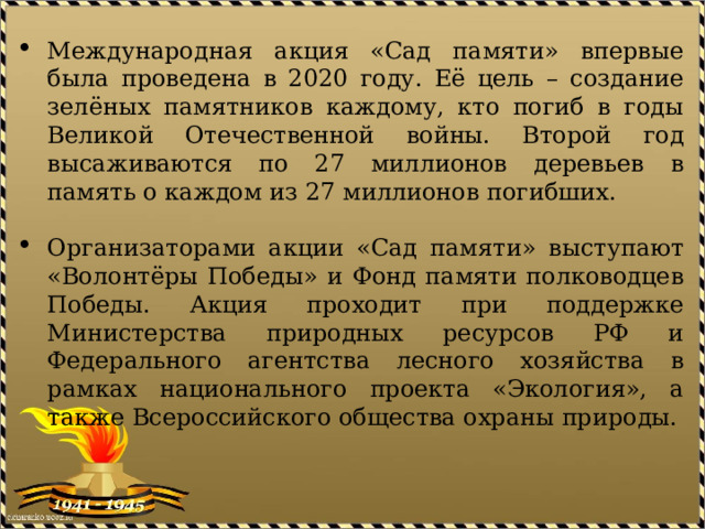 Международная акция «Сад памяти» впервые была проведена в 2020 году. Её цель – создание зелёных памятников каждому, кто погиб в годы Великой Отечественной войны. Второй год высаживаются по 27 миллионов деревьев в память о каждом из 27 миллионов погибших.   Организаторами акции «Сад памяти» выступают «Волонтёры Победы» и Фонд памяти полководцев Победы. Акция проходит при поддержке Министерства природных ресурсов РФ и Федерального агентства лесного хозяйства в рамках национального проекта «Экология», а также Всероссийского общества охраны природы.     