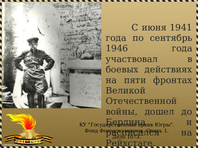 С июня 1941 года по сентябрь 1946 года участвовал в боевых действиях на пяти фронтах Великой Отечественной войны, дошел до Берлина и расписался на Рейхстаге.   КУ 