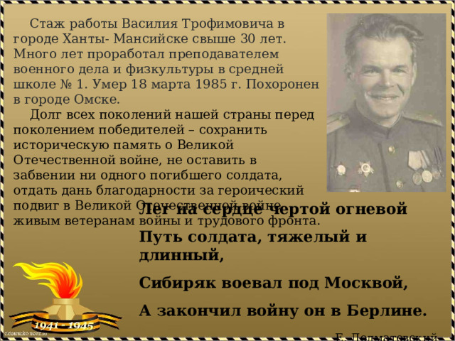  Стаж работы Василия Трофимовича в городе Ханты- Мансийске свыше 30 лет. Много лет проработал преподавателем военного дела и физкультуры в средней школе № 1. Умер 18 марта 1985 г. Похоронен в городе Омске.  Долг всех поколений нашей страны перед поколением победителей – сохранить историческую память о Великой Отечественной войне, не оставить в забвении ни одного погибшего солдата, отдать дань благодарности за героический подвиг в Великой Отечественной войне живым ветеранам войны и трудового фронта. Лег на сердце чертой огневой Путь солдата, тяжелый и длинный, Сибиряк воевал под Москвой, А закончил войну он в Берлине. Е. Долматовский 