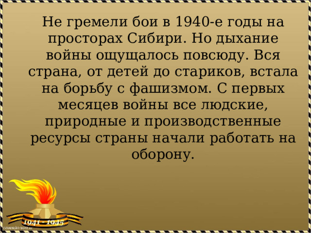 Не гремели бои в 1940-е годы на просторах Сибири. Но дыхание войны ощущалось повсюду. Вся страна, от детей до стариков, встала на борьбу с фашизмом. С первых месяцев войны все людские, природные и производственные ресурсы страны начали работать на оборону. 