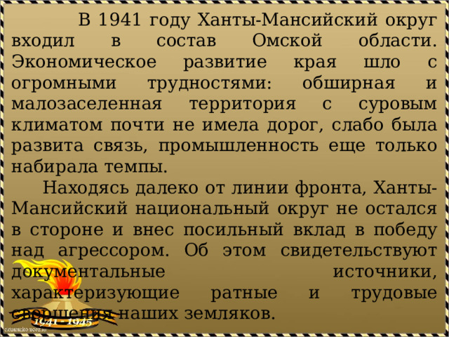  В 1941 году Ханты-Мансийский округ входил в состав Омской области. Экономическое развитие края шло с огромными трудностями: обширная и малозаселенная территория с суровым климатом почти не имела дорог, слабо была развита связь, промышленность еще только набирала темпы.  Находясь далеко от линии фронта, Ханты-Мансийский национальный округ не остался в стороне и внес посильный вклад в победу над агрессором. Об этом свидетельствуют документальные источники, характеризующие ратные и трудовые свершения наших земляков. 
