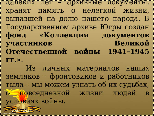  Бесстрастные свидетели тех далеких лет – архивные документы, хранят память о нелегкой жизни, выпавшей на долю нашего народа. В Государственном архиве Югры создан фонд «Коллекция документов участников Великой Отечественной войны 1941–1945 гг.» .  Из личных материалов наших земляков – фронтовиков и работников тыла – мы можем узнать об их судьбах, о повседневной жизни людей в условиях войны. 