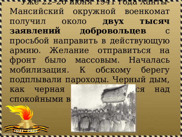  Уже 22–26 июня 1941 года Ханты-Мансийский окружной военкомат получил около двух тысяч заявлений добровольцев с просьбой направить в действующую армию. Желание отправиться на фронт было массовым. Началась мобилизация. К обскому берегу подплывали пароходы. Черный дым, как черная беда, стелился над спокойными водами Оби. 