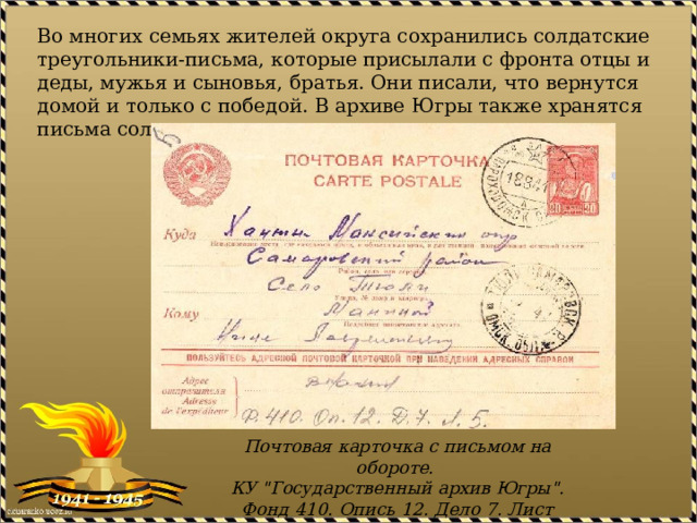 Во многих семьях жителей округа сохранились солдатские треугольники-письма, которые присылали с фронта отцы и деды, мужья и сыновья, братья. Они писали, что вернутся домой и только с победой. В архиве Югры также хранятся письма солдат. Почтовая карточка с письмом на обороте.  КУ 