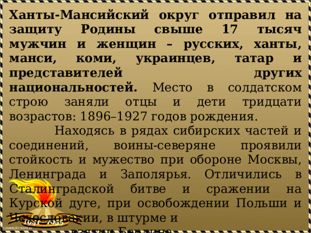 Ханты-Мансийский округ отправил на защиту Родины свыше 17 тысяч мужчин и женщин – русских, ханты, манси, коми, украинцев, татар и представителей других национальностей. Место в солдатском строю заняли отцы и дети тридцати возрастов: 1896–1927 годов рождения.  Находясь в рядах сибирских частей и соединений, воины-северяне проявили стойкость и мужество при обороне Москвы, Ленинграда и Заполярья. Отличились в Сталинградской битве и сражении на Курской дуге, при освобождении Польши и Чехословакии, в штурме и  взятии Берлина.  Участники боевых действий – наши земляки –  награждены орденами и медалями советского  государства и союзных держав. 
