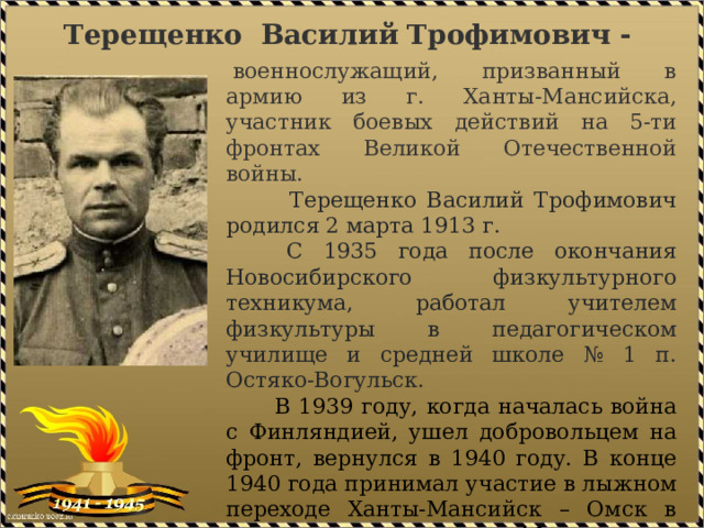 Терещенко   Василий   Трофимович -   военнослужащий, призванный в армию из г. Ханты-Мансийска, участник боевых действий на 5-ти фронтах Великой Отечественной войны.  Терещенко Василий Трофимович родился 2 марта 1913 г.  С 1935 года после окончания Новосибирского физкультурного техникума, работал учителем физкультуры в педагогическом училище и средней школе № 1 п. Остяко-Вогульск.  В 1939 году, когда началась война с Финляндией, ушел добровольцем на фронт, вернулся в 1940 году. В конце 1940 года принимал участие в лыжном переходе Ханты-Мансийск – Омск в составе группы из 10 человек, доставившей в г. Омск (центр области) рапорт, посвященный 10-летию со дня образования округа. 