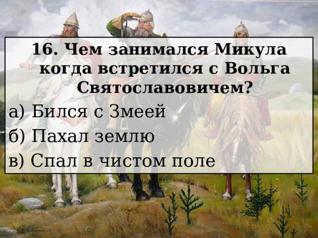 16. Чем занимался Микула когда встретился с Вольга Святославовичем? а) Бился с Змеей б) Пахал землю в) Спал в чистом поле 