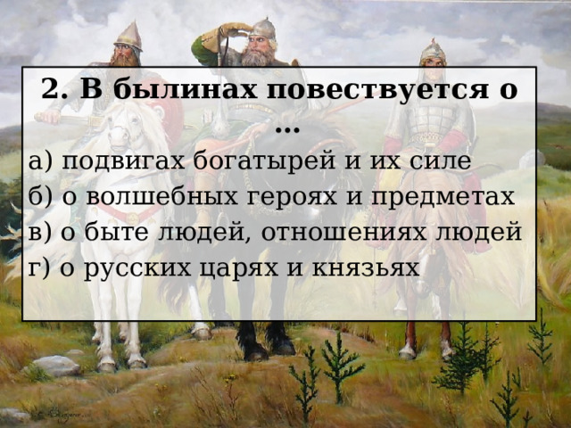 2. В былинах повествуется о … а) подвигах богатырей и их силе б) о волшебных героях и предметах в) о быте людей, отношениях людей г) о русских царях и князьях 