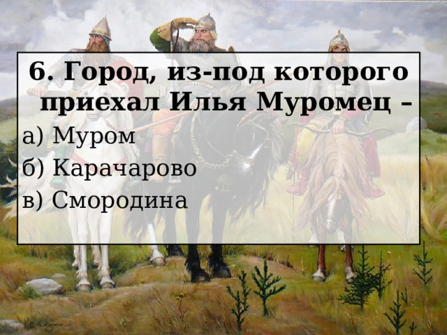 6. Город, из-под которого приехал Илья Муромец – а) Муром б) Карачарово в) Смородина 